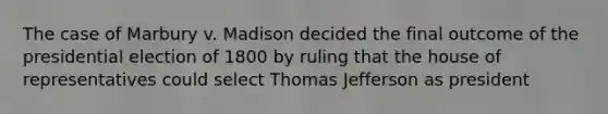 The case of Marbury v. Madison decided the final outcome of the presidential election of 1800 by ruling that the house of representatives could select Thomas Jefferson as president