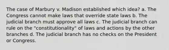 The case of Marbury v. Madison established which idea? a. The Congress cannot make laws that override state laws b. The judicial branch must approve all laws c. The judicial branch can rule on the "constitutionality" of laws and actions by the other branches d. The judicial branch has no checks on the President or Congress.