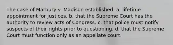 The case of Marbury v. Madison established: a. lifetime appointment for justices. b. that the Supreme Court has the authority to review acts of Congress. c. that police must notify suspects of their rights prior to questioning. d. that the Supreme Court must function only as an appellate court.