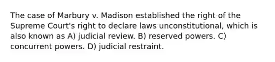 The case of Marbury v. Madison established the right of the Supreme Court's right to declare laws unconstitutional, which is also known as A) judicial review. B) reserved powers. C) concurrent powers. D) judicial restraint.