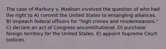 The case of Marbury v. Madison involved the question of who had the right to A) commit the United States to entangling alliances. B) impeach federal officers for "high crimes and misdemeanors." C) declare an act of Congress unconstitutional. D) purchase foreign territory for the United States. E) appoint Supreme Court justices.