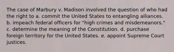 The case of Marbury v. Madison involved the question of who had the right to a. commit the United States to entangling alliances. b. impeach federal officers for "high crimes and misdemeanors." c. determine the meaning of the Constitution. d. purchase foreign territory for the United States. e. appoint Supreme Court justices.