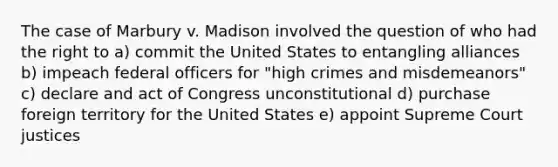 The case of Marbury v. Madison involved the question of who had the right to a) commit the United States to entangling alliances b) impeach federal officers for "high crimes and misdemeanors" c) declare and act of Congress unconstitutional d) purchase foreign territory for the United States e) appoint Supreme Court justices