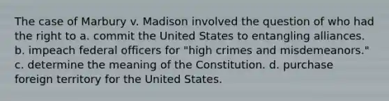 The case of Marbury v. Madison involved the question of who had the right to a. commit the United States to entangling alliances. b. impeach federal officers for "high crimes and misdemeanors." c. determine the meaning of the Constitution. d. purchase foreign territory for the United States.