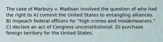 The case of Marbury v. Madison involved the question of who had the right to A) commit the United States to entangling alliances. B) impeach federal officers for "high crimes and misdemeanors." C) declare an act of Congress unconstitutional. D) purchase foreign territory for the United States.