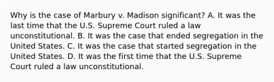 Why is the case of Marbury v. Madison significant? A. It was the last time that the U.S. Supreme Court ruled a law unconstitutional. B. It was the case that ended segregation in the United States. C. It was the case that started segregation in the United States. D. It was the first time that the U.S. Supreme Court ruled a law unconstitutional.