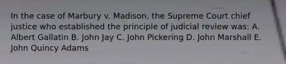 In the case of Marbury v. Madison, the Supreme Court chief justice who established the principle of judicial review was: A. Albert Gallatin B. John Jay C. John Pickering D. John Marshall E. John Quincy Adams