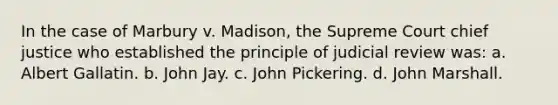 In the case of Marbury v. Madison, the Supreme Court chief justice who established the principle of judicial review was: a. Albert Gallatin. b. John Jay. c. John Pickering. d. John Marshall.