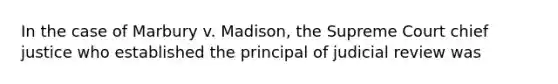 In the case of Marbury v. Madison, the Supreme Court chief justice who established the principal of judicial review was