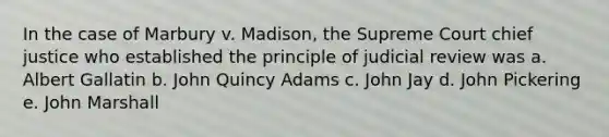 In the case of Marbury v. Madison, the Supreme Court chief justice who established the principle of judicial review was a. Albert Gallatin b. John Quincy Adams c. John Jay d. John Pickering e. John Marshall