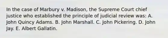 In the case of Marbury v. Madison, the Supreme Court chief justice who established the principle of judicial review was: A. John Quincy Adams. B. John Marshall. C. John Pickering. D. John Jay. E. Albert Gallatin.