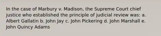 In the case of Marbury v. Madison, the Supreme Court chief justice who established the principle of judicial review was: a. Albert Gallatin b. John Jay c. John Pickering d. John Marshall e. John Quincy Adams