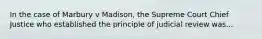 In the case of Marbury v Madison, the Supreme Court Chief Justice who established the principle of judicial review was...