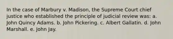 In the case of Marbury v. Madison, the Supreme Court chief justice who established the principle of judicial review was: a. John Quincy Adams. b. John Pickering. c. Albert Gallatin. d. John Marshall. e. John Jay.