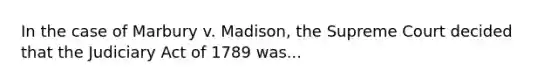 In the case of Marbury v. Madison, the Supreme Court decided that the Judiciary Act of 1789 was...