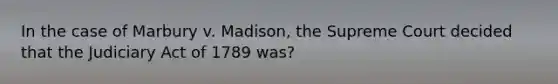 In the case of Marbury v. Madison, the Supreme Court decided that the Judiciary Act of 1789 was?