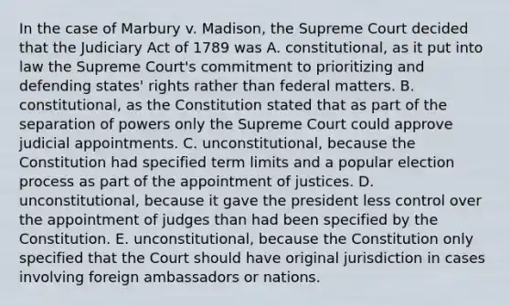 In the case of Marbury v. Madison, the Supreme Court decided that the Judiciary Act of 1789 was A. constitutional, as it put into law the Supreme Court's commitment to prioritizing and defending states' rights rather than federal matters. B. constitutional, as the Constitution stated that as part of the separation of powers only the Supreme Court could approve judicial appointments. C. unconstitutional, because the Constitution had specified term limits and a popular election process as part of the appointment of justices. D. unconstitutional, because it gave the president less control over the appointment of judges than had been specified by the Constitution. E. unconstitutional, because the Constitution only specified that the Court should have original jurisdiction in cases involving foreign ambassadors or nations.