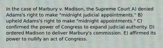 In the case of Marbury v. Madison, the Supreme Court A) denied Adams's right to make "midnight judicial appointments." B) upheld Adams's right to make "midnight appointments." C) confirmed the power of Congress to expand judicial authority. D) ordered Madison to deliver Marbury's commission. E) affirmed its power to nullify an act of Congress.