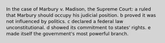 In the case of Marbury v. Madison, the Supreme Court: a ruled that Marbury should occupy his judicial position. b proved it was not influenced by politics. c declared a federal law unconstitutional. d showed its commitment to states' rights. e made itself the government's most powerful branch.