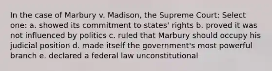 In the case of Marbury v. Madison, the Supreme Court: Select one: a. showed its commitment to states' rights b. proved it was not influenced by politics c. ruled that Marbury should occupy his judicial position d. made itself the government's most powerful branch e. declared a federal law unconstitutional