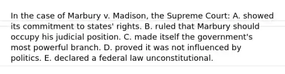 In the case of Marbury v. Madison, the Supreme Court: A. showed its commitment to states' rights. B. ruled that Marbury should occupy his judicial position. C. made itself the government's most powerful branch. D. proved it was not influenced by politics. E. declared a federal law unconstitutional.