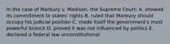 In the case of Marbury v. Madison, the Supreme Court: A. showed its commitment to states' rights B. ruled that Marbury should occupy his judicial position C. made itself the government's most powerful branch D. proved it was not influenced by politics E. declared a federal law unconstitutional