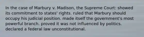 In the case of Marbury v. Madison, the Supreme Court: showed its commitment to states' rights. ruled that Marbury should occupy his judicial position. made itself the government's most powerful branch. proved it was not influenced by politics. declared a federal law unconstitutional.