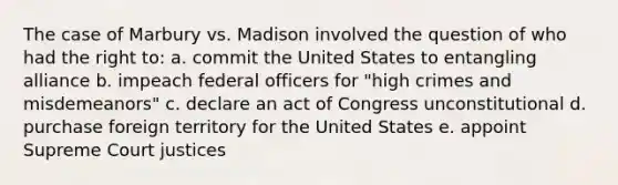 The case of Marbury vs. Madison involved the question of who had the right to: a. commit the United States to entangling alliance b. impeach federal officers for "high crimes and misdemeanors" c. declare an act of Congress unconstitutional d. purchase foreign territory for the United States e. appoint Supreme Court justices