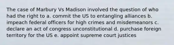 The case of Marbury Vs Madison involved the question of who had the right to a. commit the US to entangling alliances b. impeach federal officers for high crimes and misdemeanors c. declare an act of congress unconstitutional d. purchase foreign territory for the US e. appoint supreme court justices