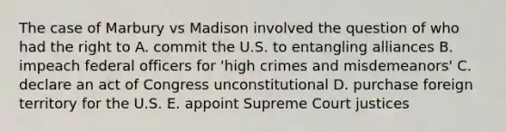 The case of Marbury vs Madison involved the question of who had the right to A. commit the U.S. to entangling alliances B. impeach federal officers for 'high crimes and misdemeanors' C. declare an act of Congress unconstitutional D. purchase foreign territory for the U.S. E. appoint Supreme Court justices