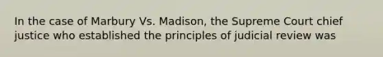 In the case of Marbury Vs. Madison, the Supreme Court chief justice who established the principles of judicial review was