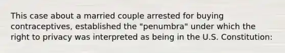 This case about a married couple arrested for buying contraceptives, established the "penumbra" under which the right to privacy was interpreted as being in the U.S. Constitution: