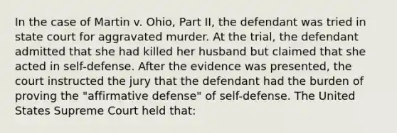 In the case of Martin v. Ohio, Part II, the defendant was tried in state court for aggravated murder. At the trial, the defendant admitted that she had killed her husband but claimed that she acted in self-defense. After the evidence was presented, the court instructed the jury that the defendant had the burden of proving the "affirmative defense" of self-defense. The United States Supreme Court held that: