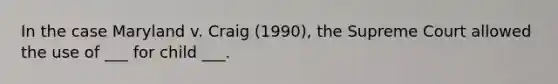 In the case Maryland v. Craig (1990), the Supreme Court allowed the use of ___ for child ___.