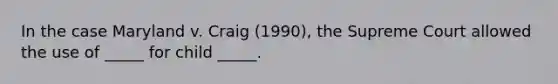 In the case Maryland v. Craig (1990), the Supreme Court allowed the use of _____ for child _____.