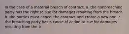 In the case of a material breach of contract, a. the nonbreaching party has the right to sue for damages resulting from the breach. b. the parties must cancel the contract and create a new one. c. the breaching party has a cause of action to sue for damages resulting from the b