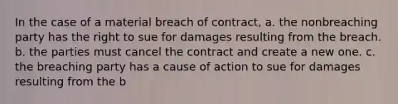 In the case of a material breach of contract, a. the nonbreaching party has the right to sue for damages resulting from the breach. b. the parties must cancel the contract and create a new one. c. the breaching party has a cause of action to sue for damages resulting from the b