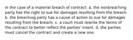 In the case of a material breach of contract: a. the nonbreaching party has the right to sue for damages resulting from the breach. b. the breaching party has a cause of action to sue for damages resulting from the breach. c. a court must rewrite the terms of the contract to better reflect the parties' intent. d. the parties must cancel the contract and create a new one.