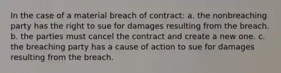 In the case of a material breach of contract: a. the nonbreaching party has the right to sue for damages resulting from the breach. b. the parties must cancel the contract and create a new one. c. the breaching party has a cause of action to sue for damages resulting from the breach.