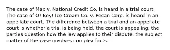 The case of Max v. National Credit Co. is heard in a trial court. The case of O! Boy! Ice Cream Co. v. Pecan Corp. is heard in an appellate court. The difference between a trial and an appellate court is whether​ a trial is being held. the court is appealing. the parties question how the law applies to their dispute. the subject matter of the case involves complex facts.