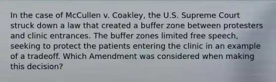 In the case of McCullen v. Coakley, the U.S. Supreme Court struck down a law that created a buffer zone between protesters and clinic entrances. The buffer zones limited free speech, seeking to protect the patients entering the clinic in an example of a tradeoff. Which Amendment was considered when making this decision?