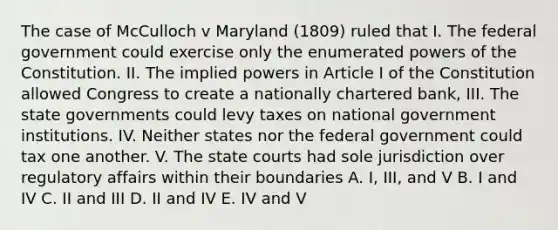 The case of McCulloch v Maryland (1809) ruled that I. The federal government could exercise only the enumerated powers of the Constitution. II. The implied powers in Article I of the Constitution allowed Congress to create a nationally chartered bank, III. The state governments could levy taxes on national government institutions. IV. Neither states nor the federal government could tax one another. V. The state courts had sole jurisdiction over regulatory affairs within their boundaries A. I, III, and V B. I and IV C. II and III D. II and IV E. IV and V