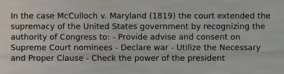 In the case McCulloch v. Maryland (1819) the court extended the supremacy of the United States government by recognizing the authority of Congress to: - Provide advise and consent on Supreme Court nominees - Declare war - Utilize the Necessary and Proper Clause - Check the power of the president