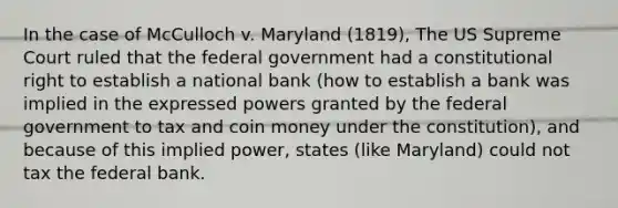 In the case of McCulloch v. Maryland (1819), The US Supreme Court ruled that the federal government had a constitutional right to establish a national bank (how to establish a bank was implied in the expressed powers granted by the federal government to tax and coin money under the constitution), and because of this implied power, states (like Maryland) could not tax the federal bank.