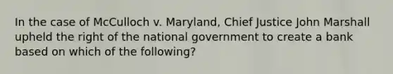 In the case of McCulloch v. Maryland, Chief Justice John Marshall upheld the right of the national government to create a bank based on which of the following?