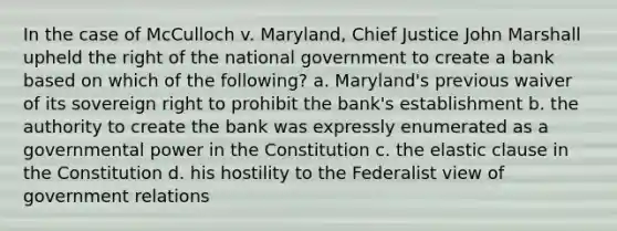 In the case of McCulloch v. Maryland, Chief Justice John Marshall upheld the right of the national government to create a bank based on which of the following? a. Maryland's previous waiver of its sovereign right to prohibit the bank's establishment b. the authority to create the bank was expressly enumerated as a governmental power in the Constitution c. the elastic clause in the Constitution d. his hostility to the Federalist view of government relations