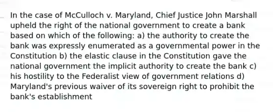 In the case of McCulloch v. Maryland, Chief Justice John Marshall upheld the right of the national government to create a bank based on which of the following: a) the authority to create the bank was expressly enumerated as a governmental power in the Constitution b) the elastic clause in the Constitution gave the national government the implicit authority to create the bank c) his hostility to the Federalist view of government relations d) Maryland's previous waiver of its sovereign right to prohibit the bank's establishment