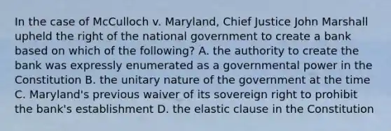 In the case of McCulloch v. Maryland, Chief Justice John Marshall upheld the right of the national government to create a bank based on which of the following? A. the authority to create the bank was expressly enumerated as a governmental power in the Constitution B. the unitary nature of the government at the time C. Maryland's previous waiver of its sovereign right to prohibit the bank's establishment D. the elastic clause in the Constitution