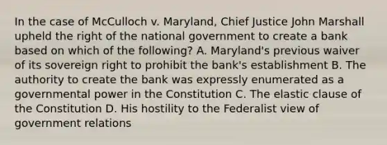 In the case of McCulloch v. Maryland, Chief Justice John Marshall upheld the right of the national government to create a bank based on which of the following? A. Maryland's previous waiver of its sovereign right to prohibit the bank's establishment B. The authority to create the bank was expressly enumerated as a governmental power in the Constitution C. The elastic clause of the Constitution D. His hostility to the Federalist view of government relations