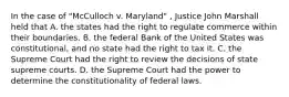 In the case of "McCulloch v. Maryland" , Justice John Marshall held that A. the states had the right to regulate commerce within their boundaries. B. the federal Bank of the United States was constitutional, and no state had the right to tax it. C. the Supreme Court had the right to review the decisions of state supreme courts. D. the Supreme Court had the power to determine the constitutionality of federal laws.